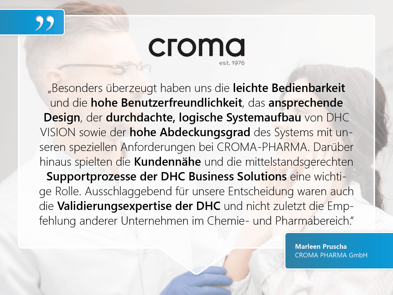 CROMA PHARMA GmbH: „Besonders überzeugt haben uns die leichte Bedienbarkeit und die hohe Benutzerfreundlichkeit, das ansprechende Design, der durchdachte, logische Systemaufbau von DHC VISION sowie der hohe Abdeckungsgrad des Systems mit unseren speziellen Anforderungen bei CROMA-PHARMA. Darüber hinaus spielten die Kundennähe und die mittelstandsgerechten Supportprozesse der DHC Business Solutions eine wichtige Rolle. Ausschlaggebend für unsere Entscheidung waren auch die Validierungsexpertise der DHC und nicht zuletzt die Empfehlung anderer Unternehmen im Chemie- und Pharmabereich.“