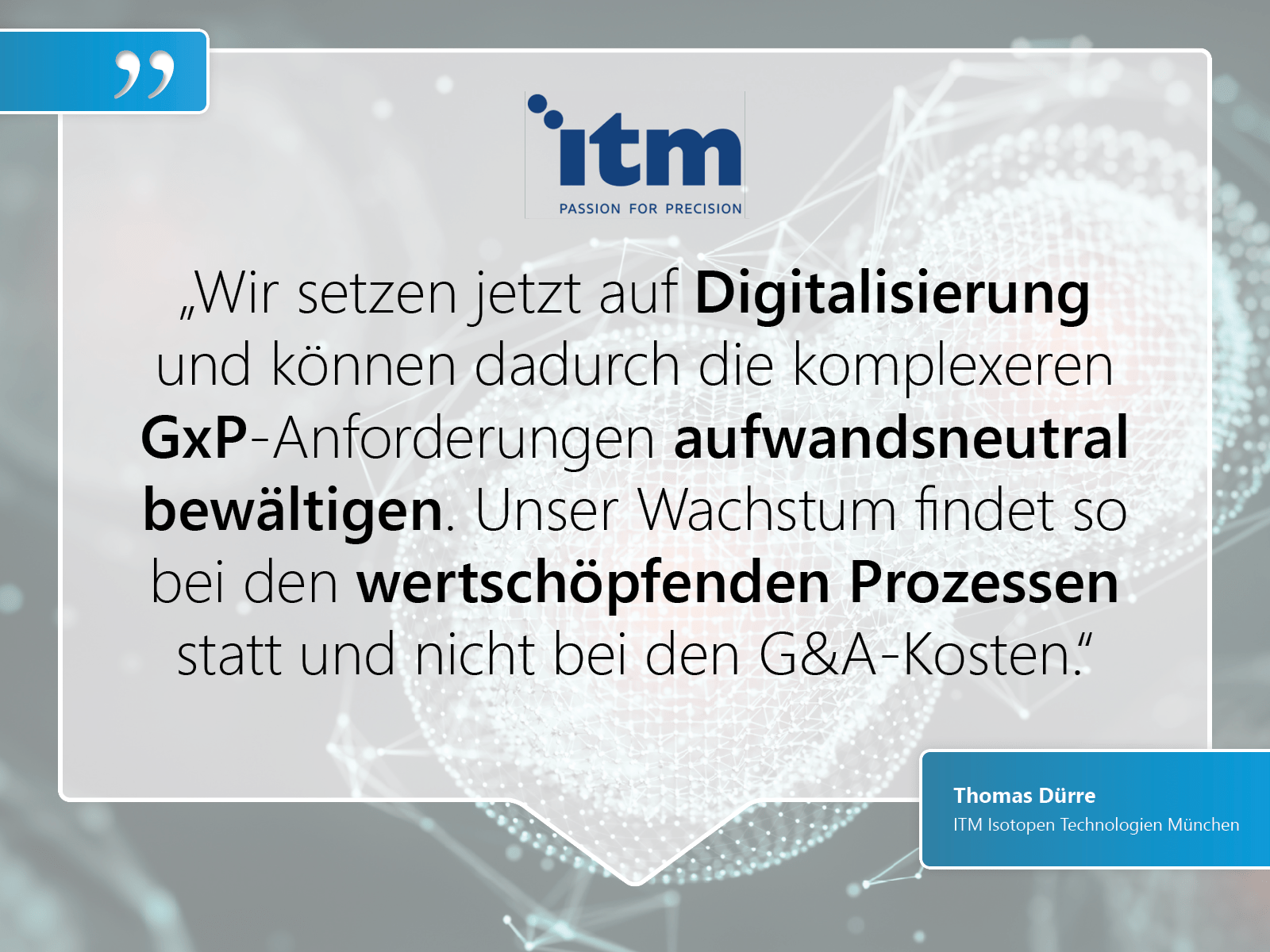 ITM Isotopen Technologien München: „Wir setzen jetzt auf Digitalisierung und können dadurch die komplexeren GxP-Anforderungen aufwandsneutral bewältigen. Unser Wachstum findet so bei den wertschöpfenden Prozessen statt und nicht bei den G&A-Kosten.“